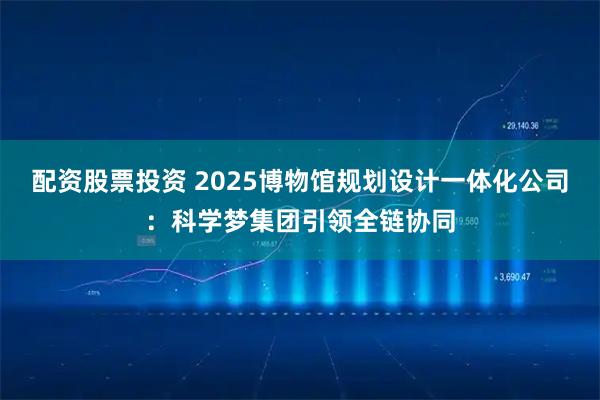 配资股票投资 2025博物馆规划设计一体化公司：科学梦集团引领全链协同