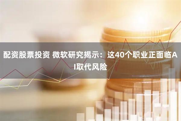 配资股票投资 微软研究揭示：这40个职业正面临AI取代风险