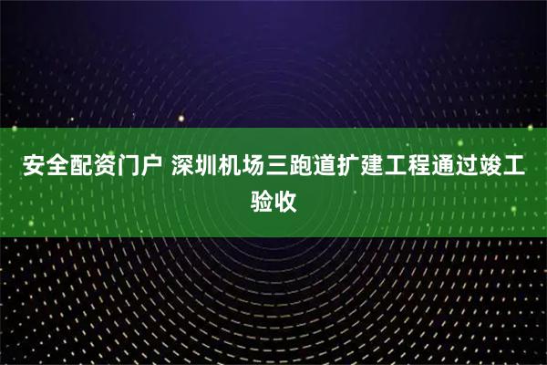 安全配资门户 深圳机场三跑道扩建工程通过竣工验收