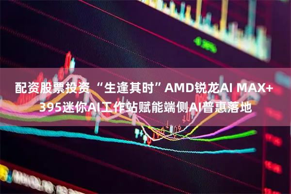 配资股票投资 “生逢其时”AMD锐龙AI MAX+ 395迷你AI工作站赋能端侧AI普惠落地