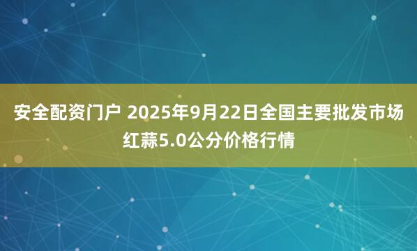 安全配资门户 2025年9月22日全国主要批发市场红蒜5.0公分价格行情