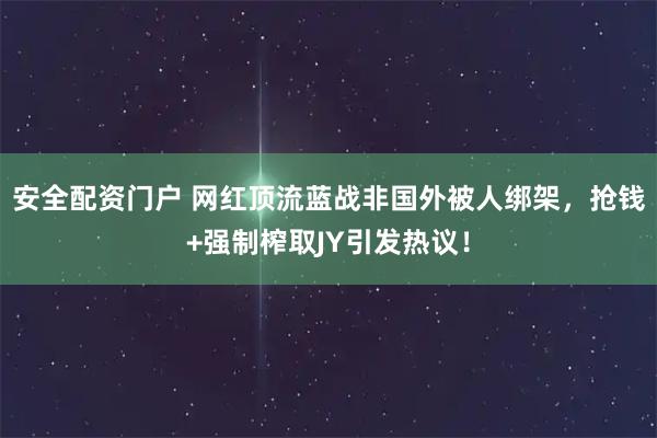 安全配资门户 网红顶流蓝战非国外被人绑架，抢钱+强制榨取JY引发热议！