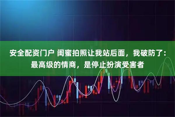 安全配资门户 闺蜜拍照让我站后面，我破防了：最高级的情商，是停止扮演受害者
