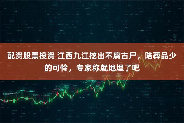 配资股票投资 江西九江挖出不腐古尸，陪葬品少的可怜，专家称就地埋了吧