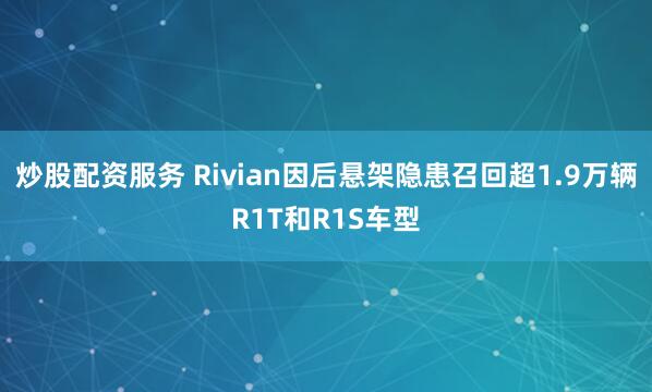 炒股配资服务 Rivian因后悬架隐患召回超1.9万辆R1T和R1S车型