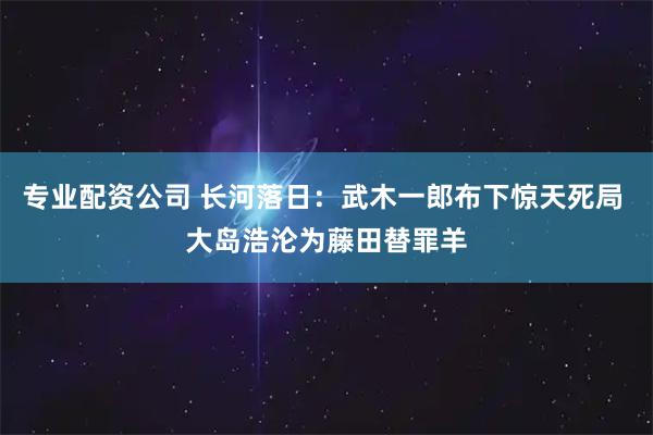 专业配资公司 长河落日：武木一郎布下惊天死局 大岛浩沦为藤田替罪羊