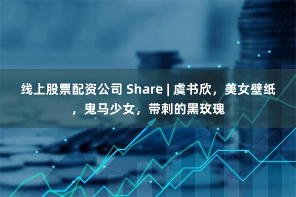 线上股票配资公司 Share | 虞书欣，美女壁纸，鬼马少女，带刺的黑玫瑰