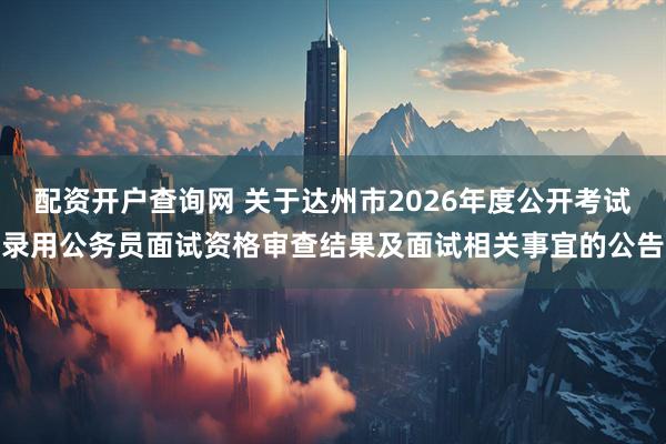 配资开户查询网 关于达州市2026年度公开考试录用公务员面试资格审查结果及面试相关事宜的公告