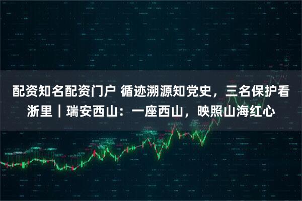 配资知名配资门户 循迹溯源知党史，三名保护看浙里｜瑞安西山：一座西山，映照山海红心