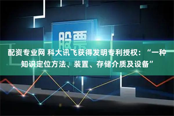 配资专业网 科大讯飞获得发明专利授权：“一种知识定位方法、装置、存储介质及设备”