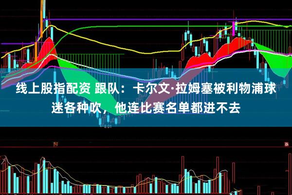 线上股指配资 跟队：卡尔文·拉姆塞被利物浦球迷各种吹，他连比赛名单都进不去