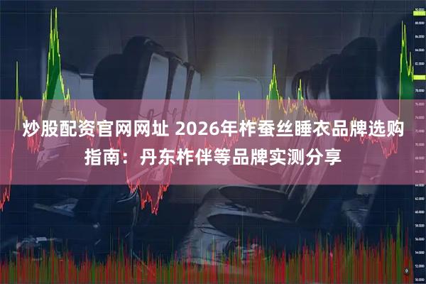 炒股配资官网网址 2026年柞蚕丝睡衣品牌选购指南：丹东柞伴等品牌实测分享