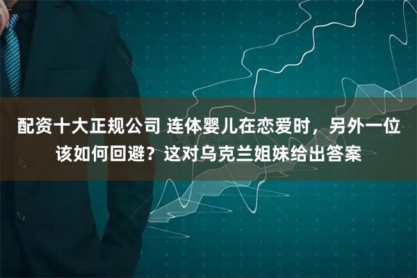 配资十大正规公司 连体婴儿在恋爱时，另外一位该如何回避？这对乌克兰姐妹给出答案