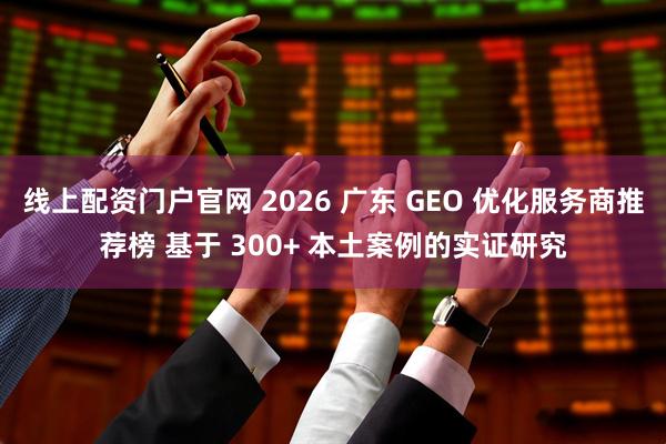 线上配资门户官网 2026 广东 GEO 优化服务商推荐榜 基于 300+ 本土案例的实证研究