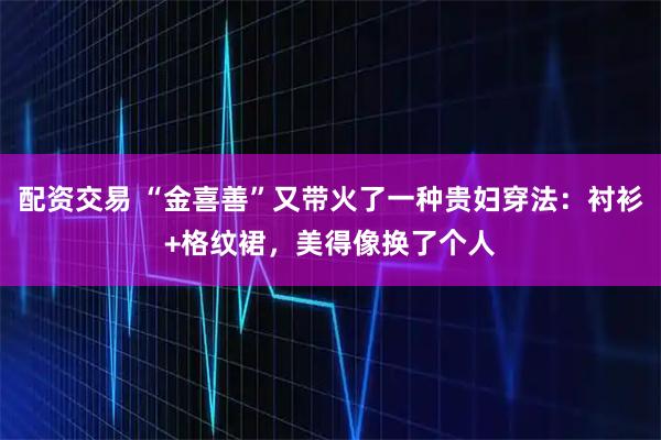 配资交易 “金喜善”又带火了一种贵妇穿法：衬衫+格纹裙，美得像换了个人