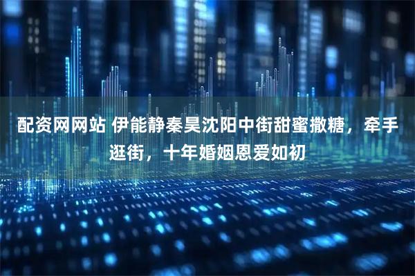 配资网网站 伊能静秦昊沈阳中街甜蜜撒糖，牵手逛街，十年婚姻恩爱如初