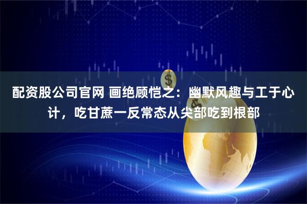 配资股公司官网 画绝顾恺之：幽默风趣与工于心计，吃甘蔗一反常态从尖部吃到根部