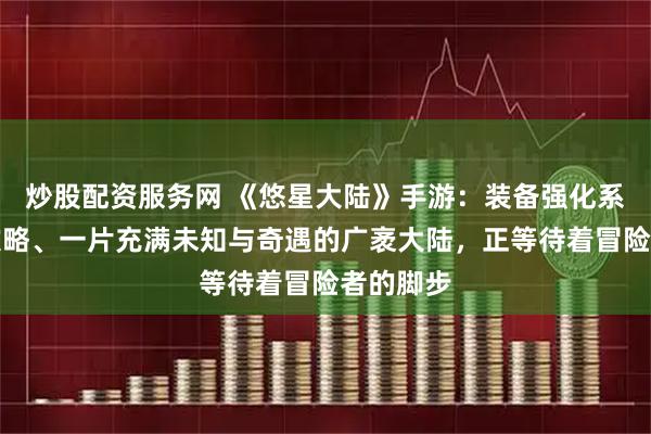 炒股配资服务网 《悠星大陆》手游：装备强化系统玩法攻略、一片充满未知与奇遇的广袤大陆，正等待着冒险者的脚步