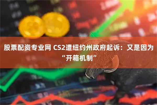 股票配资专业网 CS2遭纽约州政府起诉：又是因为“开箱机制”