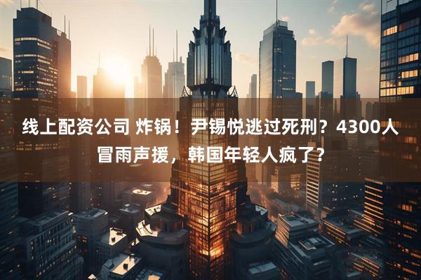 线上配资公司 炸锅！尹锡悦逃过死刑？4300人冒雨声援，韩国年轻人疯了？