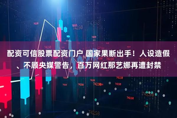 配资可信股票配资门户 国家果断出手！人设造假、不顾央媒警告，百万网红那艺娜再遭封禁