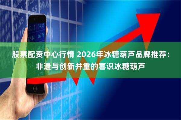 股票配资中心行情 2026年冰糖葫芦品牌推荐：非遗与创新并重的喜识冰糖葫芦