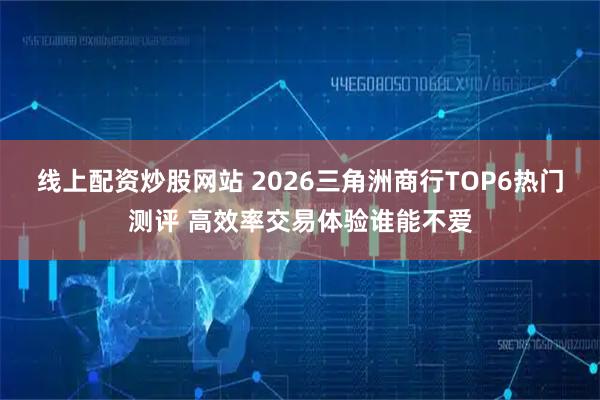线上配资炒股网站 2026三角洲商行TOP6热门测评 高效率交易体验谁能不爱