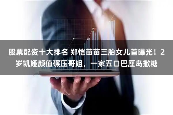 股票配资十大排名 郑恺苗苗三胎女儿首曝光！2岁凯娅颜值碾压哥姐，一家五口巴厘岛撒糖