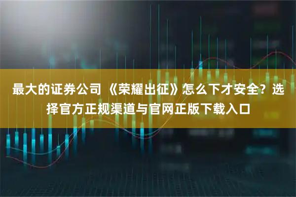 最大的证券公司 《荣耀出征》怎么下才安全？选择官方正规渠道与官网正版下载入口