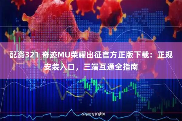 配资321 奇迹MU荣耀出征官方正版下载：正规安装入口，三端互通全指南
