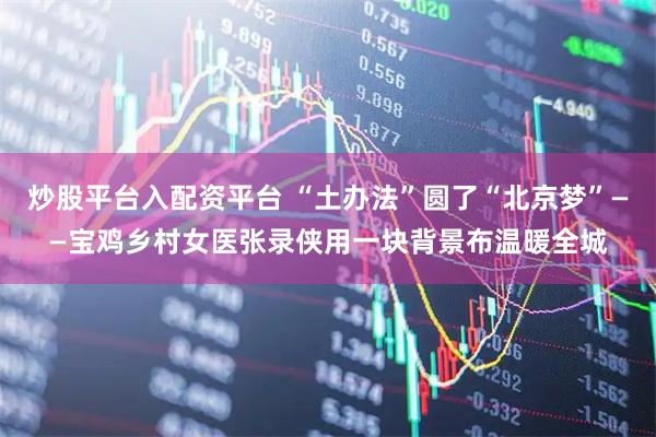 炒股平台入配资平台 “土办法”圆了“北京梦”——宝鸡乡村女医张录侠用一块背景布温暖全城